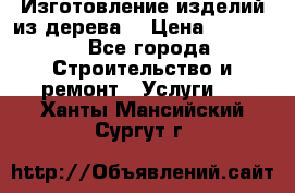 Изготовление изделий из дерева  › Цена ­ 10 000 - Все города Строительство и ремонт » Услуги   . Ханты-Мансийский,Сургут г.